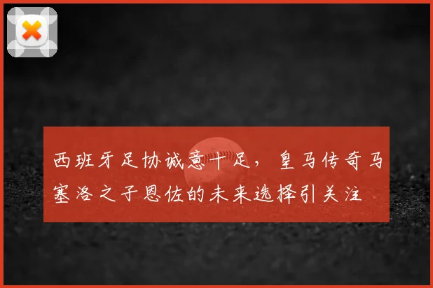 西班牙足协诚意十足，皇马传奇马塞洛之子恩佐的未来选择引关注