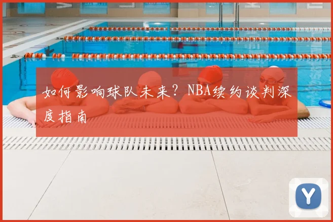 如何影响球队未来？NBA续约谈判深度指南